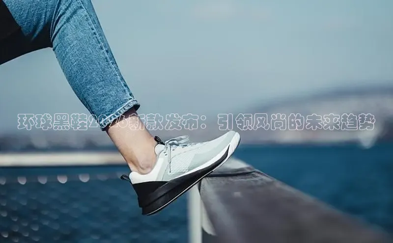 环球黑鞋2026新款发布：引领风尚的未来趋势
